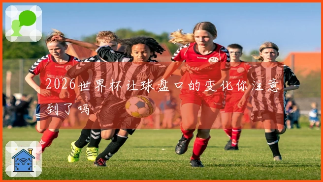 2026世界杯让球盘口的变化你注意到了吗