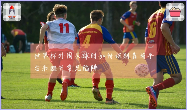 世界杯外围买球时如何识别靠谱平台和避开常见陷阱