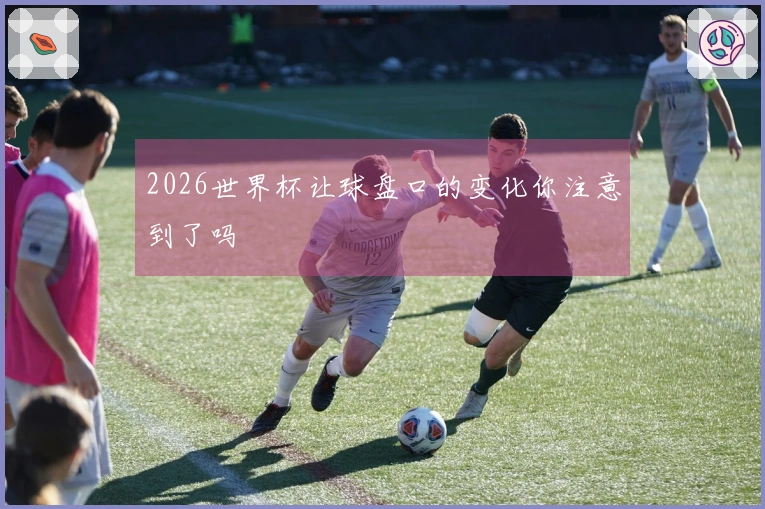 2026世界杯让球盘口的变化你注意到了吗